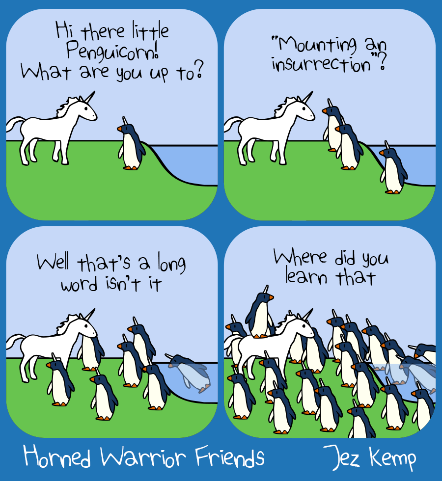 4-panel episode 'Penguicorn Insurrection' of webcomic Horned Warrior Friends#58;
Panel 1 of 4: Unicorn on the shore sees Penguicorn. Unicorn says "Hi there little Penguicorn! What are you up to?" 
Panel 2 of 4: More penguicorns join Penguicorn. Unicorn says "'Mounting an insurrection'?" 
Panel 3 of 4: Even more penguicorns come out of the water. Unicorn says "Well that's a long word isn't it" 
Panel 4 of 4: A flood of invading penguicorns surrounds Unicorn. Unicorn says "Where did you learn that"
